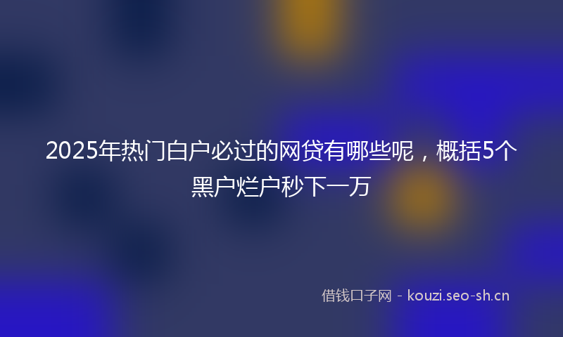 2025年热门白户必过的网贷有哪些呢，概括5个黑户烂户秒下一万