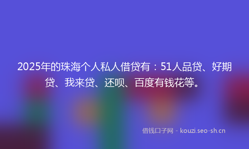 2025年的珠海个人私人借贷有：51人品贷、好期贷、我来贷、还呗、百度有钱花等。