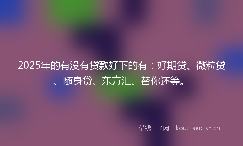 2025年的有没有贷款好下的有：好期贷、微粒贷、随身贷、东方汇、替你还等。