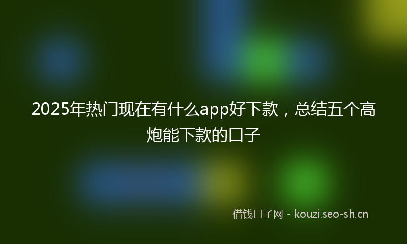 2025年热门现在有什么app好下款，总结五个高炮能下款的口子
