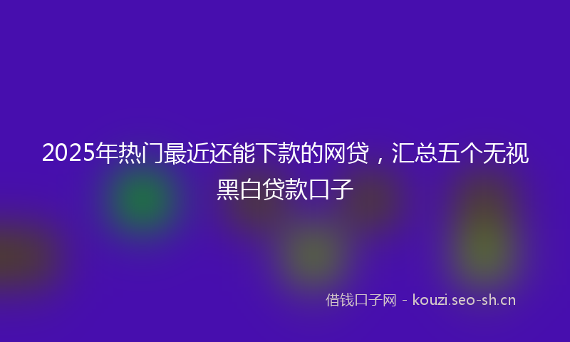 2025年热门最近还能下款的网贷，汇总五个无视黑白贷款口子
