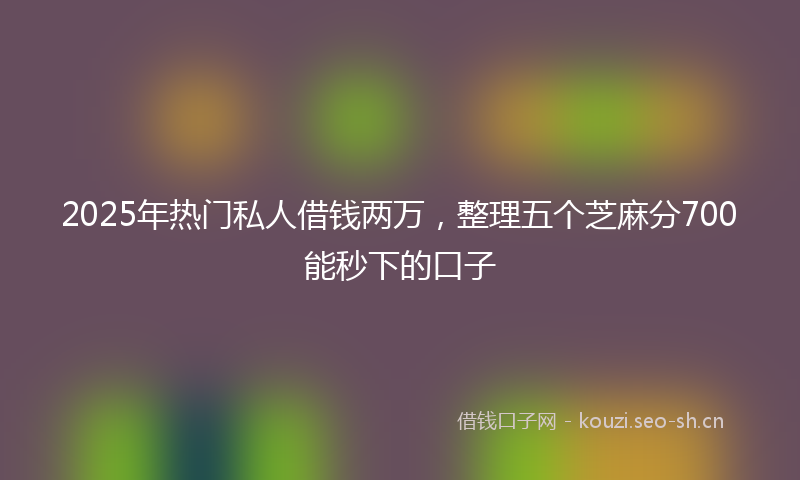 2025年热门私人借钱两万，整理五个芝麻分700能秒下的口子