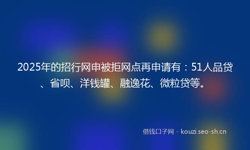 2025年的招行网申被拒网点再申请有：51人品贷、省呗、洋钱罐、融逸花、微粒贷等。