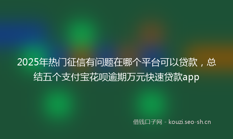 2025年热门征信有问题在哪个平台可以贷款，总结五个支付宝花呗逾期万元快速贷款app