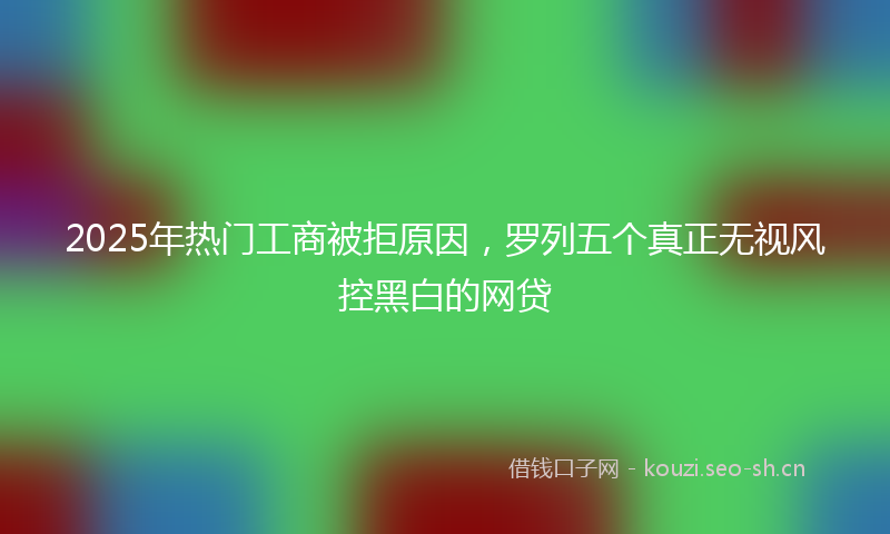 2025年热门工商被拒原因，罗列五个真正无视风控黑白的网贷