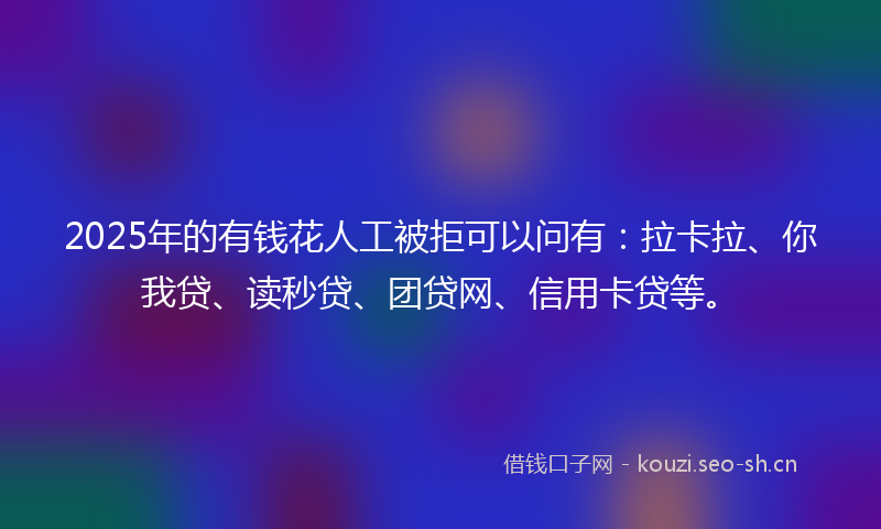 2025年的有钱花人工被拒可以问有：拉卡拉、你我贷、读秒贷、团贷网、信用卡贷等。
