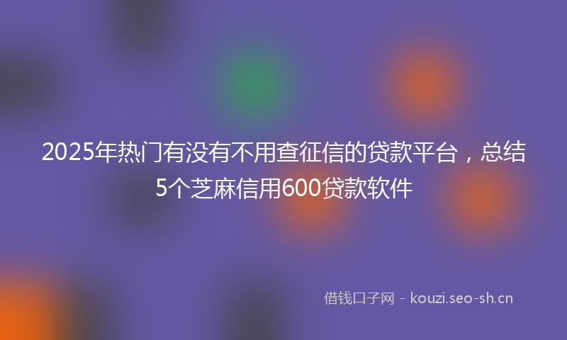 2025年热门有没有不用查征信的贷款平台，总结5个芝麻信用600贷款软件