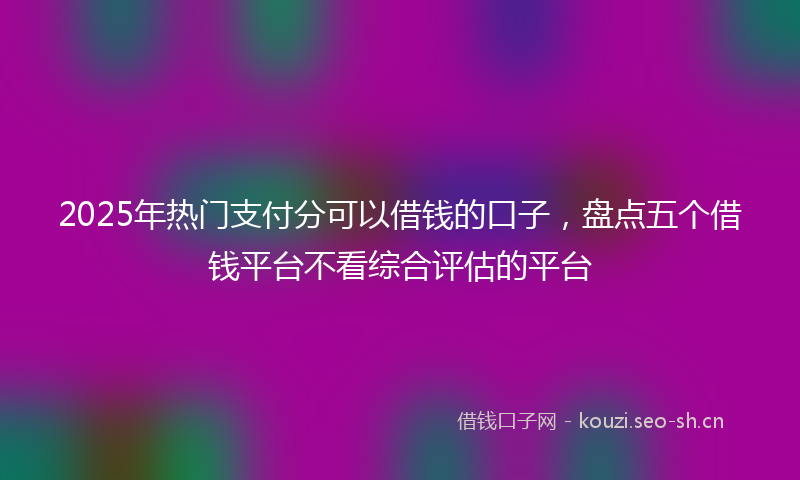 2025年热门支付分可以借钱的口子，盘点五个借钱平台不看综合评估的平台