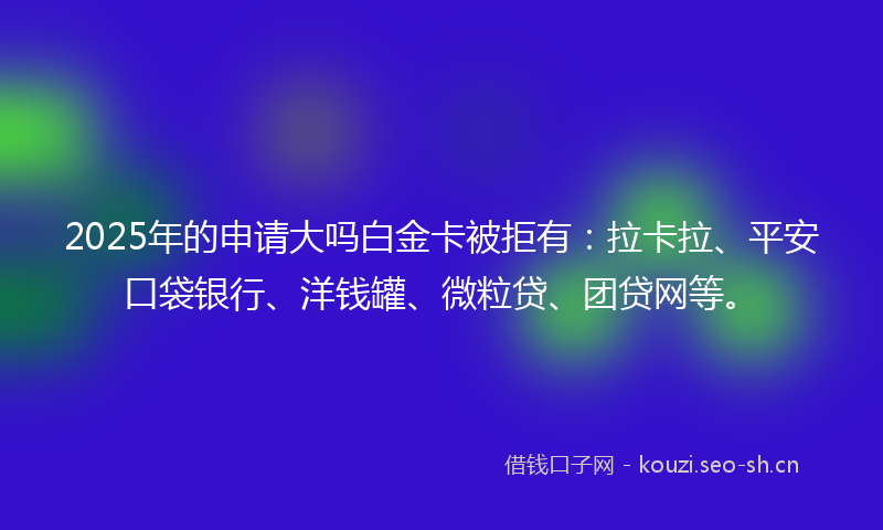 2025年的申请大吗白金卡被拒有:拉卡拉、平安口袋银行、洋钱罐、微粒贷、团贷网等。