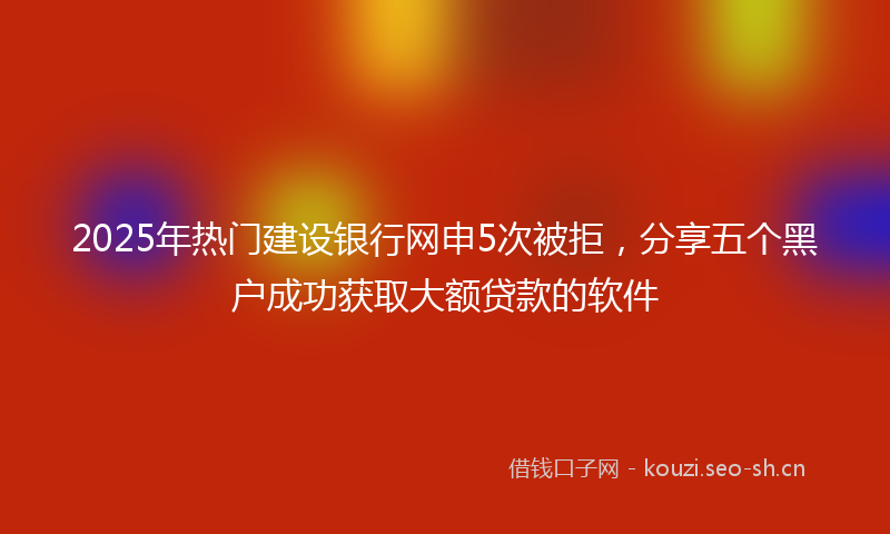 2025年热门建设银行网申5次被拒，分享五个黑户成功获取大额贷款的软件