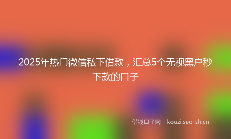 2025年热门微信私下借款，汇总5个无视黑户秒下款的口子