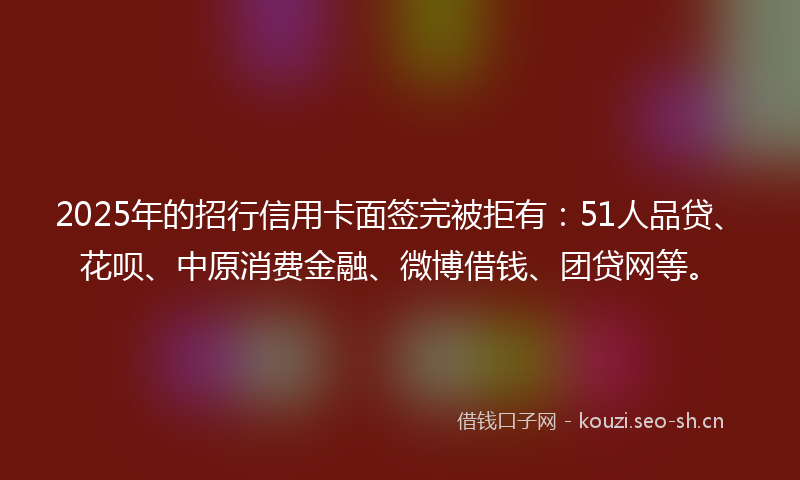 2025年的招行信用卡面签完被拒有:51人品贷、花呗、中原消费金融、微博借钱、团贷网等。
