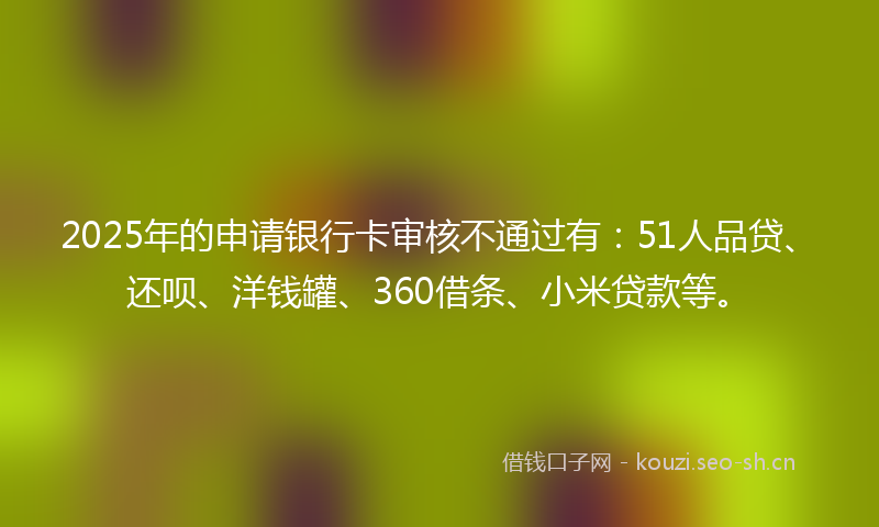 2025年的申请银行卡审核不通过有：51人品贷、还呗、洋钱罐、360借条、小米贷款等。