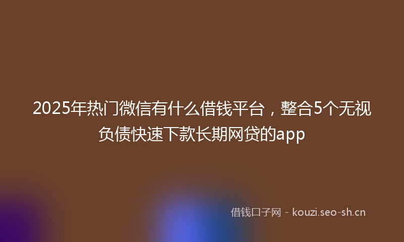 2025年热门微信有什么借钱平台，整合5个无视负债快速下款长期网贷的app