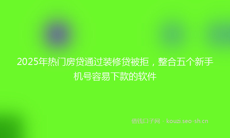 2025年热门房贷通过装修贷被拒，整合五个新手机号容易下款的软件