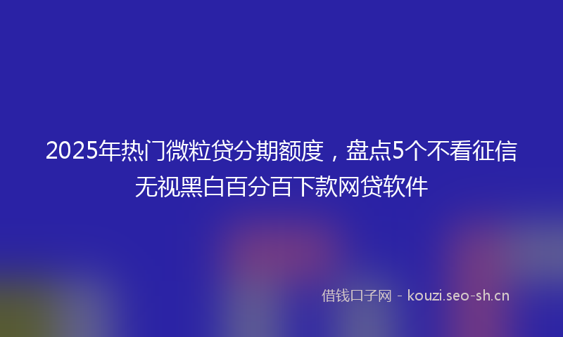 2025年热门微粒贷分期额度，盘点5个不看征信无视黑白百分百下款网贷软件
