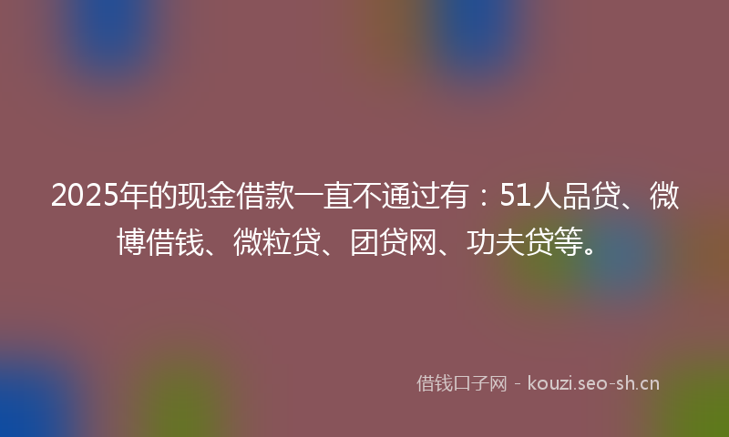 2025年的现金借款一直不通过有：51人品贷、微博借钱、微粒贷、团贷网、功夫贷等。