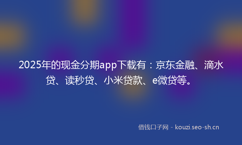 2025年的现金分期app下载有：京东金融、滴水贷、读秒贷、小米贷款、e微贷等。