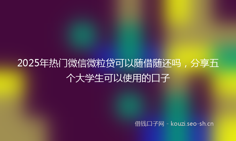 2025年热门微信微粒贷可以随借随还吗，分享五个大学生可以使用的口子