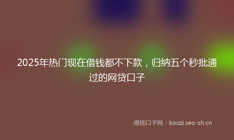 2025年热门现在借钱都不下款，归纳五个秒批通过的网贷口子
