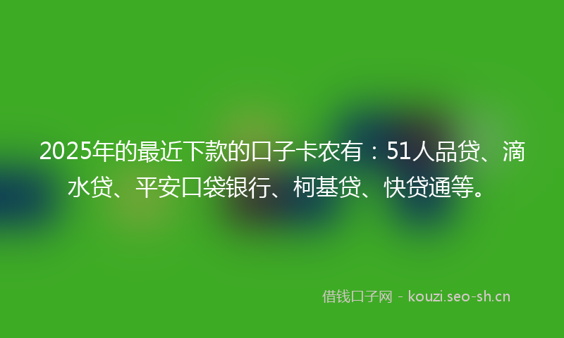 2025年的最近下款的口子卡农有：51人品贷、滴水贷、平安口袋银行、柯基贷、快贷通等。