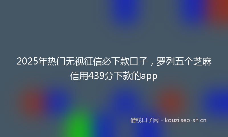 2025年热门无视征信必下款口子，罗列五个芝麻信用439分下款的app