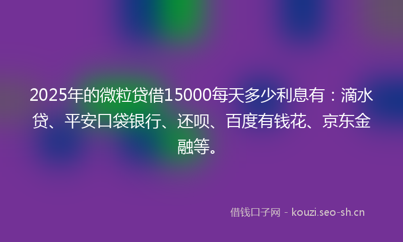 2025年的微粒贷借15000每天多少利息有：滴水贷、平安口袋银行、还呗、百度有钱花、京东金融等。