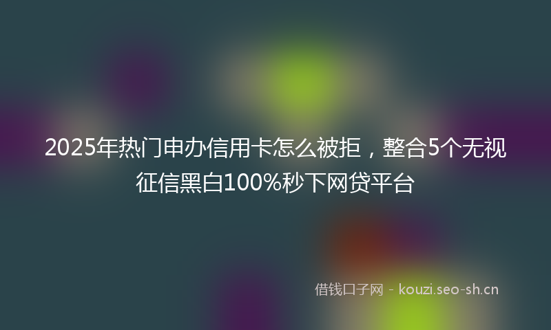 2025年热门申办信用卡怎么被拒，整合5个无视征信黑白100%秒下网贷平台