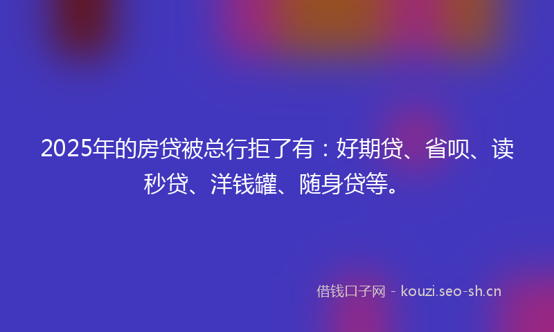 2025年的房贷被总行拒了有:好期贷、省呗、读秒贷、洋钱罐、随身贷等。