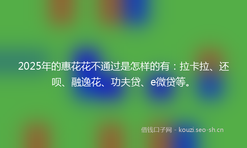 2025年的惠花花不通过是怎样的有：拉卡拉、还呗、融逸花、功夫贷、e微贷等。
