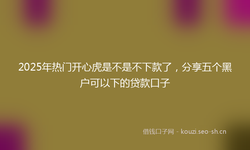2025年热门开心虎是不是不下款了，分享五个黑户可以下的贷款口子