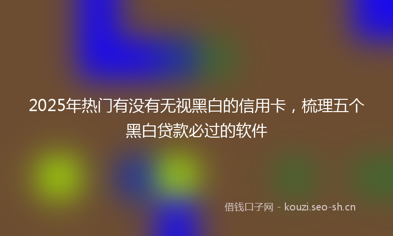 2025年热门有没有无视黑白的信用卡，梳理五个黑白贷款必过的软件