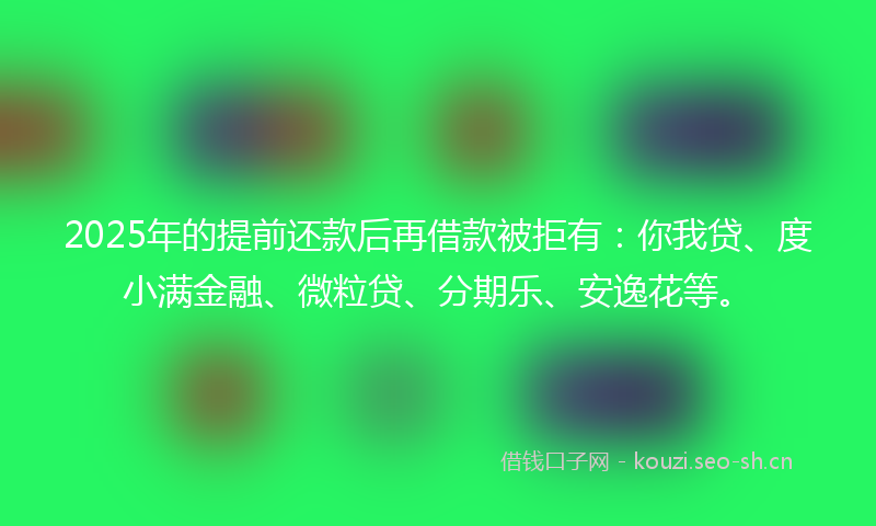 2025年的提前还款后再借款被拒有:你我贷、度小满金融、微粒贷、分期乐、安逸花等。