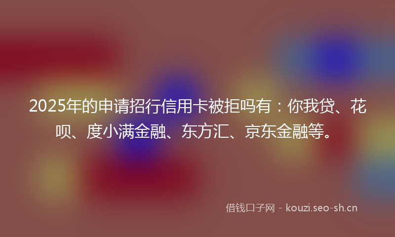 2025年的申请招行信用卡被拒吗有：你我贷、花呗、度小满金融、东方汇、京东金融等。