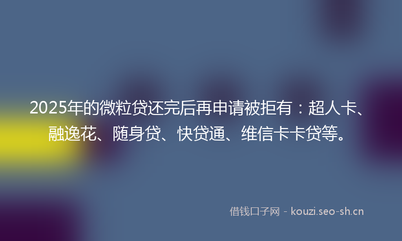 2025年的微粒贷还完后再申请被拒有：超人卡、融逸花、随身贷、快贷通、维信卡卡贷等。