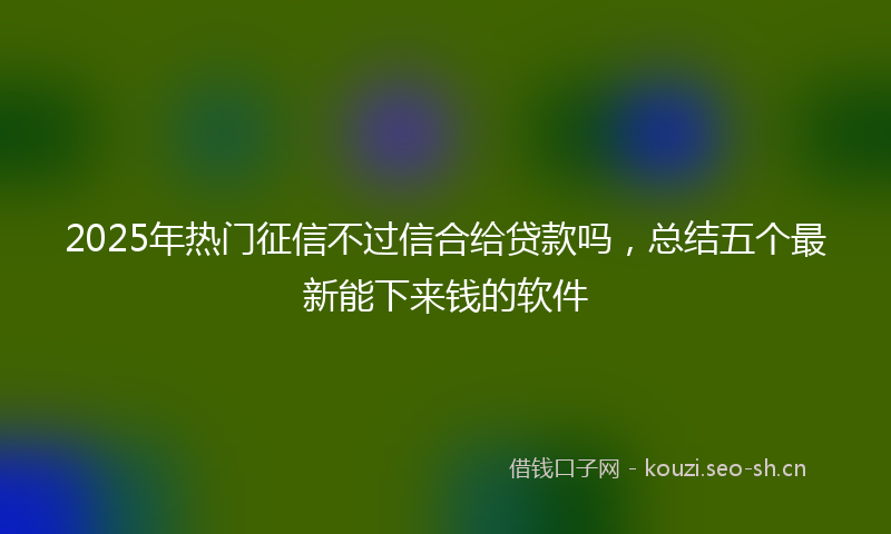 2025年热门征信不过信合给贷款吗，总结五个最新能下来钱的软件