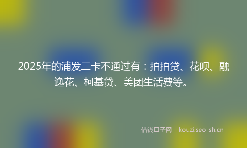 2025年的浦发二卡不通过有：拍拍贷、花呗、融逸花、柯基贷、美团生活费等。
