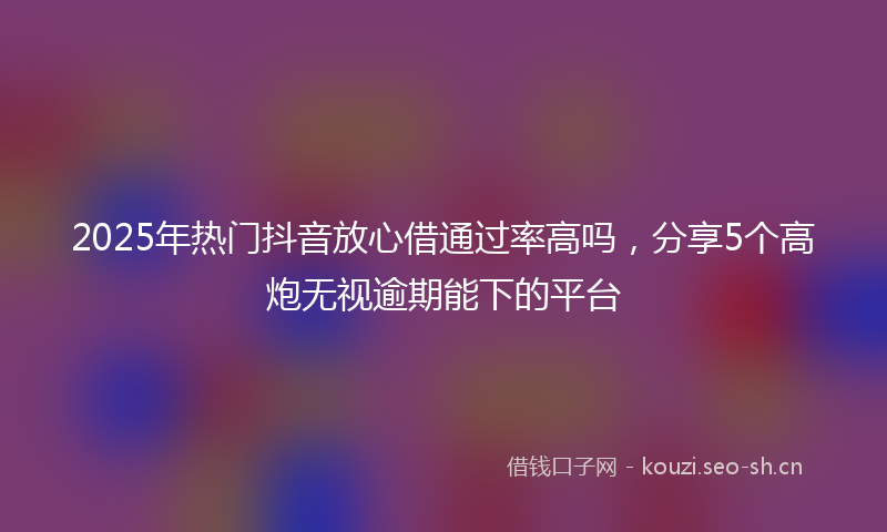2025年热门抖音放心借通过率高吗,分享5个高炮无视逾期能下的平台