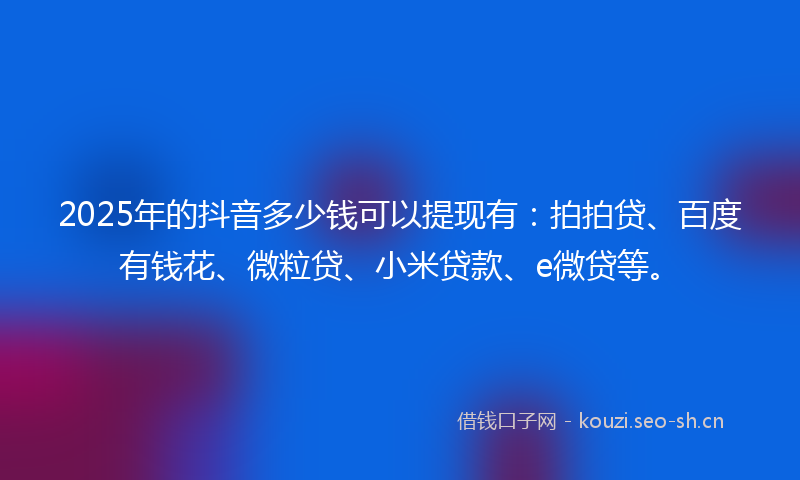 2025年的抖音多少钱可以提现有：拍拍贷、百度有钱花、微粒贷、小米贷款、e微贷等。
