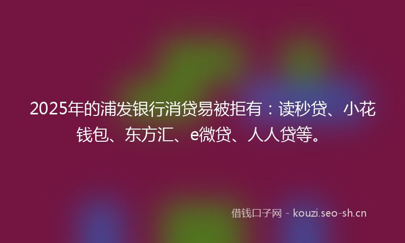 2025年的浦发银行消贷易被拒有：读秒贷、小花钱包、东方汇、e微贷、人人贷等。