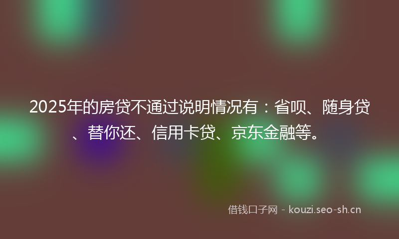 2025年的房贷不通过说明情况有：省呗、随身贷、替你还、信用卡贷、京东金融等。