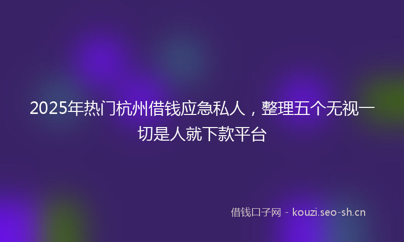 2025年热门杭州借钱应急私人，整理五个无视一切是人就下款平台