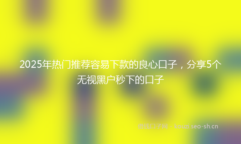 2025年热门推荐容易下款的良心口子，分享5个无视黑户秒下的口子