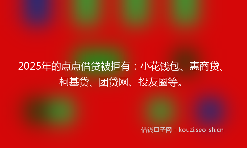 2025年的点点借贷被拒有：小花钱包、惠商贷、柯基贷、团贷网、投友圈等。