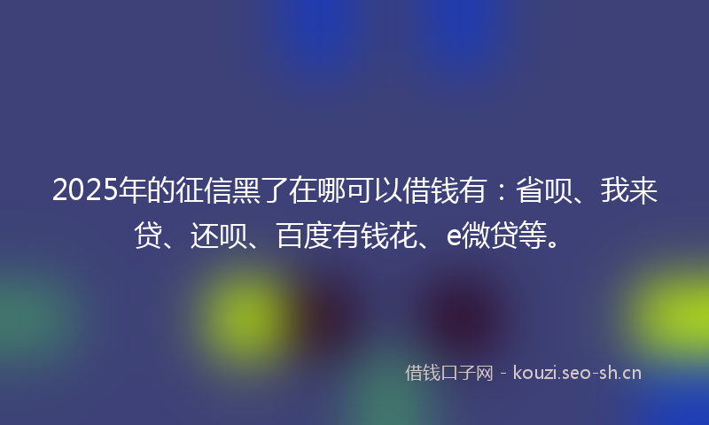 2025年的征信黑了在哪可以借钱有:省呗、我来贷、还呗、百度有钱花、e微贷等。