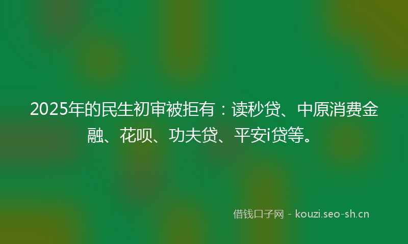 2025年的民生初审被拒有：读秒贷、中原消费金融、花呗、功夫贷、平安i贷等。