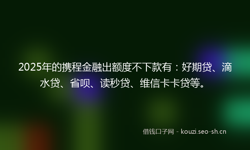 2025年的携程金融出额度不下款有：好期贷、滴水贷、省呗、读秒贷、维信卡卡贷等。