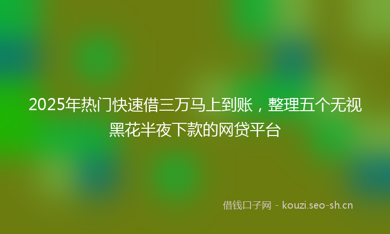 2025年热门快速借三万马上到账，整理五个无视黑花半夜下款的网贷平台