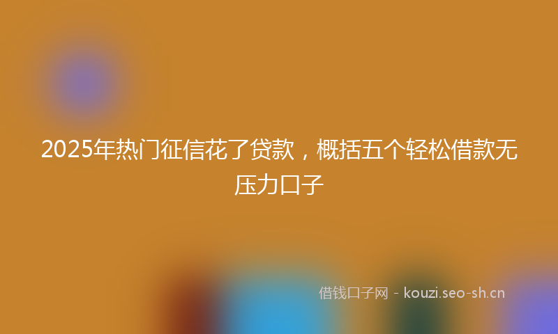 2025年热门征信花了贷款，概括五个轻松借款无压力口子