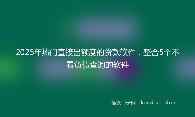 2025年热门直接出额度的贷款软件，整合5个不看负债查询的软件
